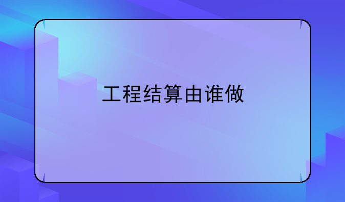 工程结算由谁做