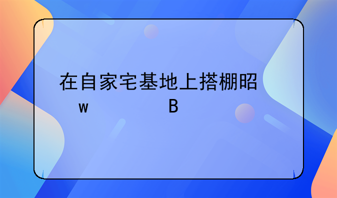 在自家宅基地上搭棚是违建吗