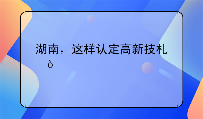 湖南，这样认定高新技术企业