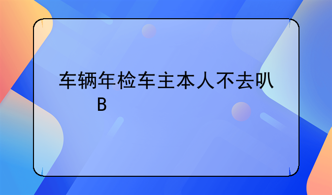 车辆年检车主本人不去可以吗
