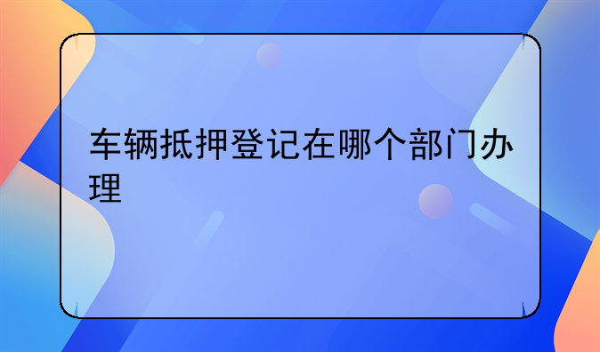 车辆抵押登记在哪个部门办理
