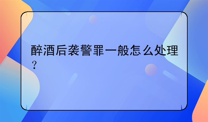 醉酒后袭警罪一般怎么处理？