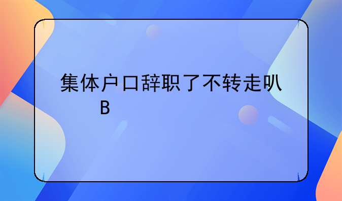 集体户口辞职了不转走可以吗