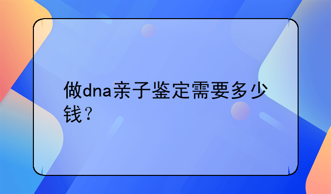 做dna亲子鉴定需要多少钱？