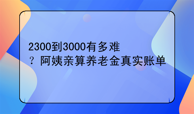 2300到3000有多难？阿姨亲算养老金真实账单