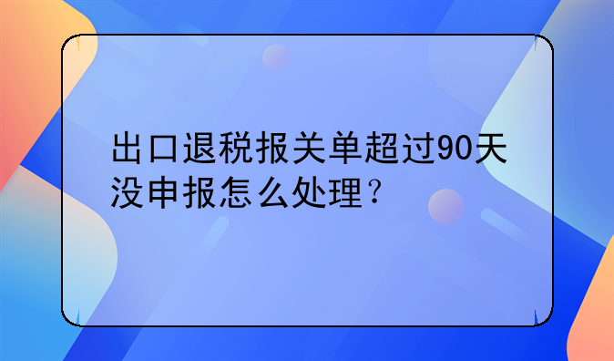 出口退税报关单超过90天没申报怎么处理？
