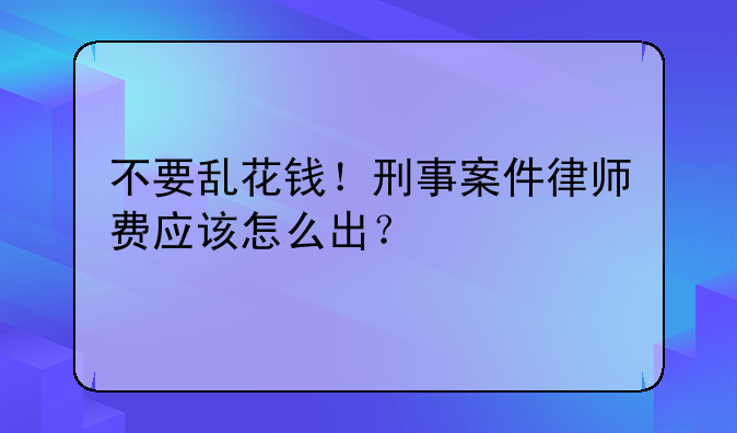 不要乱花钱！刑事案件律师费应该怎么出？