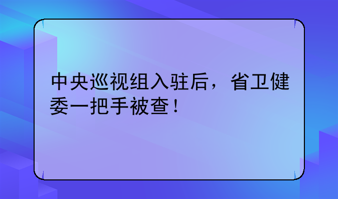 中央巡视组入驻后，省卫健委一把手被查！