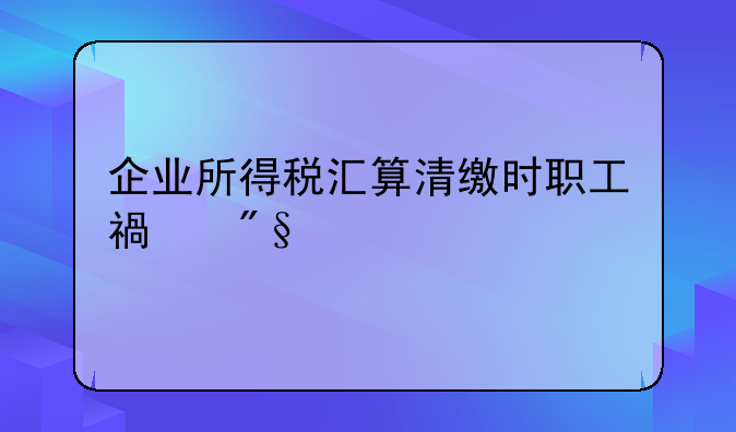 企业所得税汇算清缴时职工福利费扣除标准