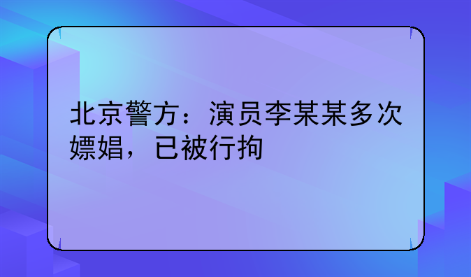 北京警方：演员李某某多次嫖娼，已被行拘