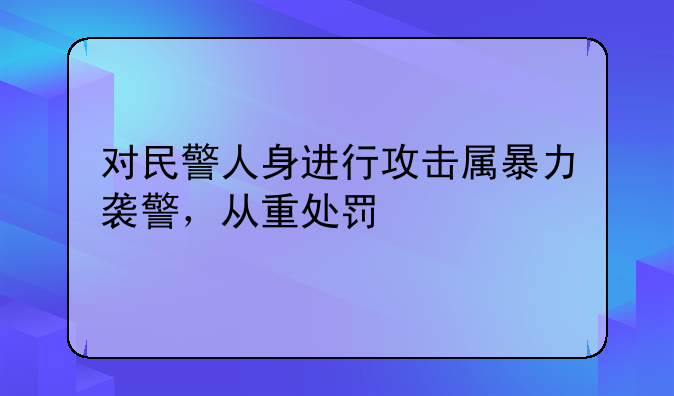 对民警人身进行攻击属暴力袭警，从重处罚