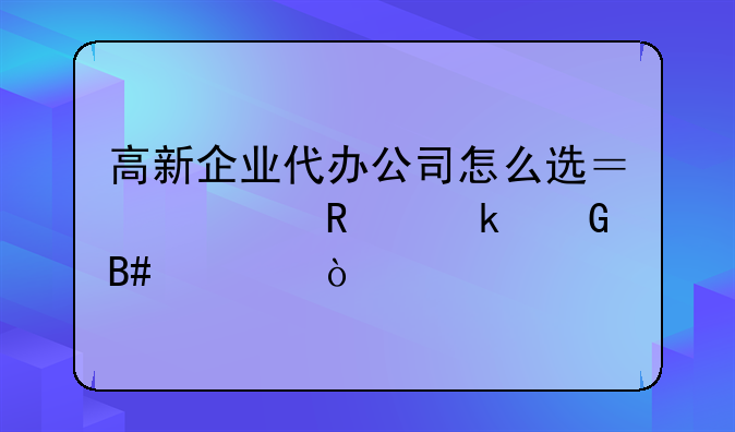 高新企业代办公司怎么选？费用多少合适？