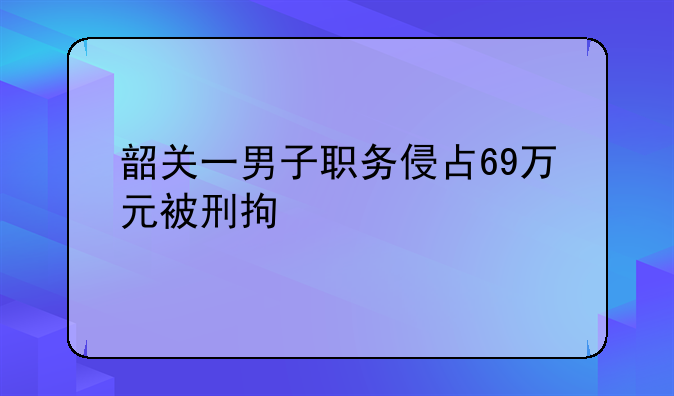 韶关一男子职务侵占69万元被刑拘