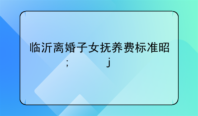 临沂离婚子女抚养费标准是怎样的