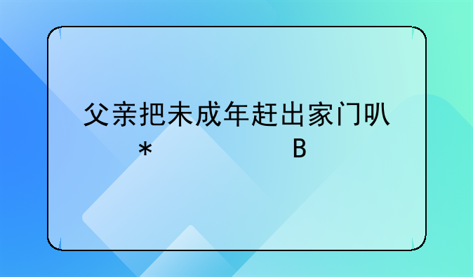 父亲把未成年赶出家门可以报警吗