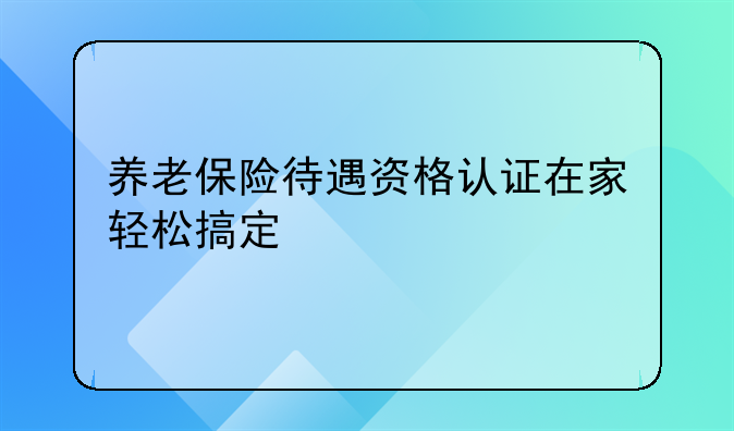 养老保险待遇资格认证在家轻松搞定
