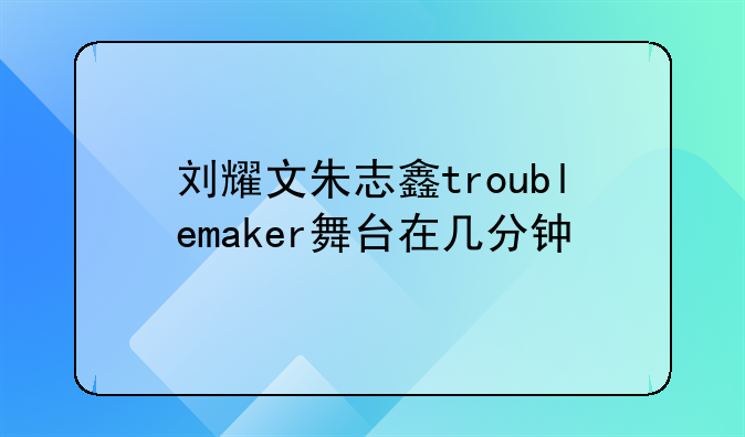 刘耀文朱志鑫troublemaker舞台在几分钟