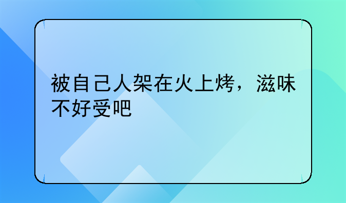 被自己人架在火上烤，滋味不好受吧