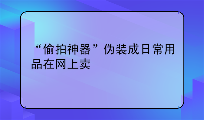“偷拍神器”伪装成日常用品在网上卖