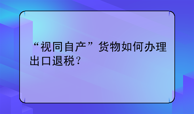 “视同自产”货物如何办理出口退税？