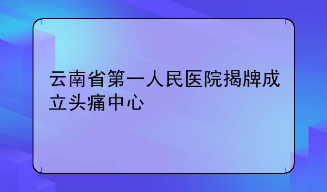 云南省第一人民医院揭牌成立头痛中心