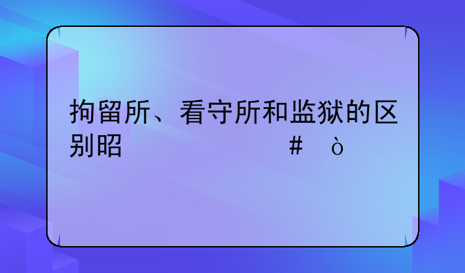 拘留所、看守所和监狱的区别是什么？