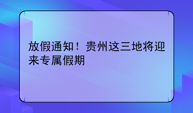 放假通知！贵州这三地将迎来专属假期