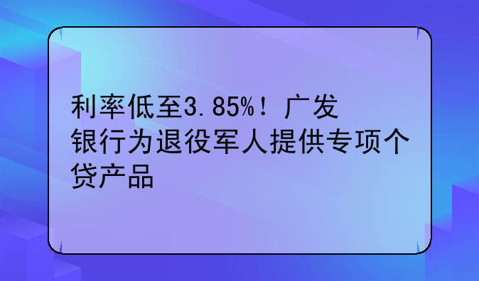利率低至3.85%！广发银行为退役军人提供专项个贷产品