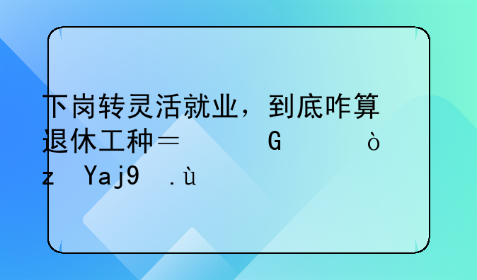 下岗转灵活就业，到底咋算退休工种？少走弯路全攻略