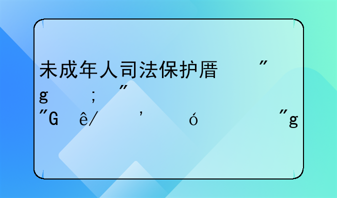 未成年人司法保护原则与制度要求丨刑事诉讼规则解读