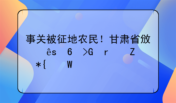 事关被征地农民！甘肃省政府印发最新办法→