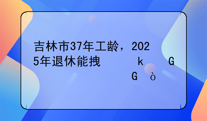 吉林市37年工龄，2025年退休能拿多少养老金？