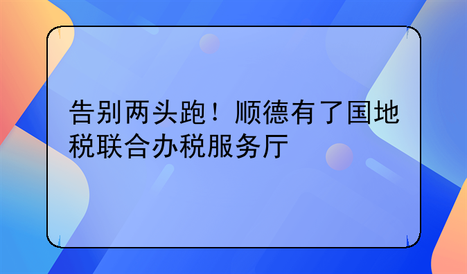 告别两头跑！顺德有了国地税联合办税服务厅