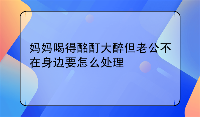 妈妈喝得酩酊大醉但老公不在身边要怎么处理