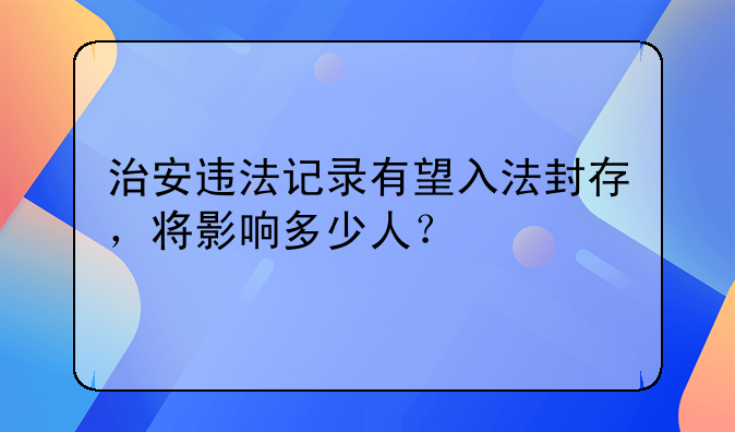 治安违法记录有望入法封存，将影响多少人？