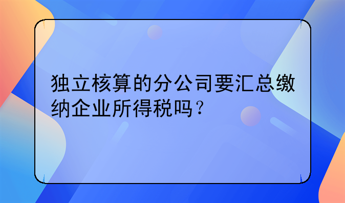 独立核算的分公司要汇总缴纳企业所得税吗？