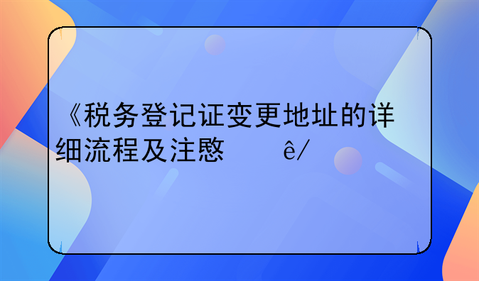 《税务登记证变更地址的详细流程及注意事项》
