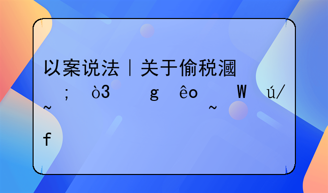 以案说法｜关于偷税漏税，这些法律知识要知晓