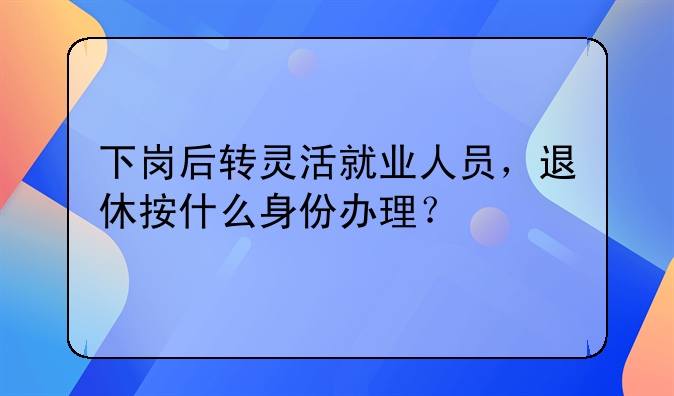 下岗后转灵活就业人员，退休按什么身份办理？
