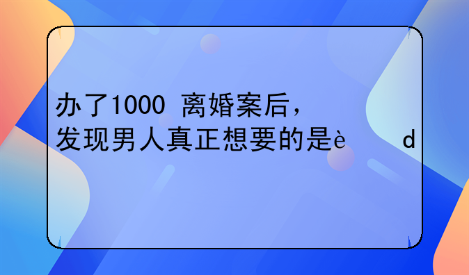办了1000+离婚案后，发现男人真正想要的是这6点