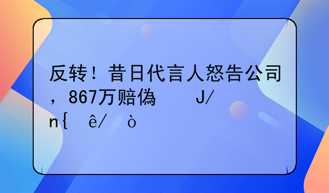 反转！昔日代言人怒告公司，867万赔偿咋回事？