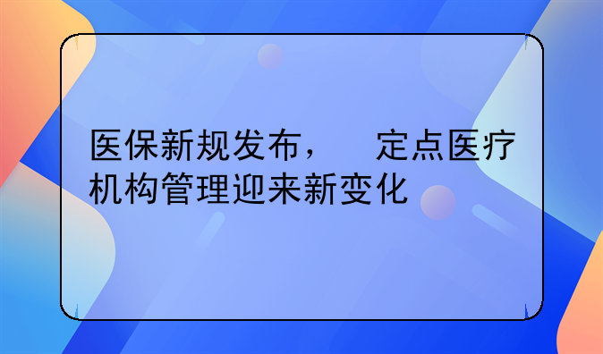 医保新规发布，‌定点医疗机构管理迎来新变化