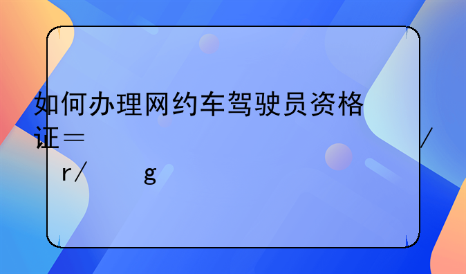 如何办理网约车驾驶员资格证？详细流程看这里