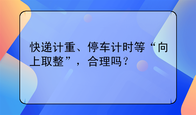 快递计重、停车计时等“向上取整”，合理吗？