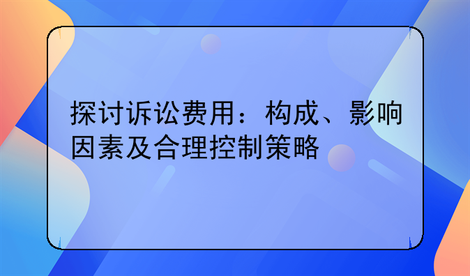 探讨诉讼费用：构成、影响因素及合理控制策略