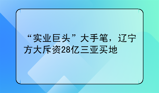 “实业巨头”大手笔，辽宁方大斥资28亿三亚买地