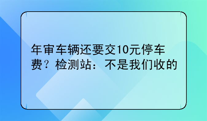 年审车辆还要交10元停车费？检测站：不是我们收的