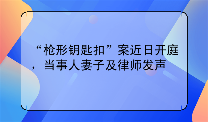 “枪形钥匙扣”案近日开庭，当事人妻子及律师发声