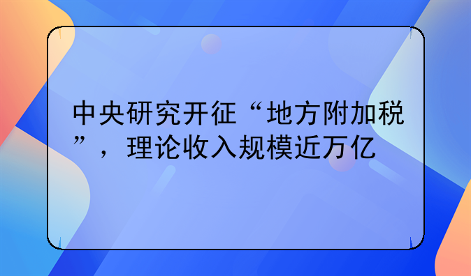 中央研究开征“地方附加税”，理论收入规模近万亿