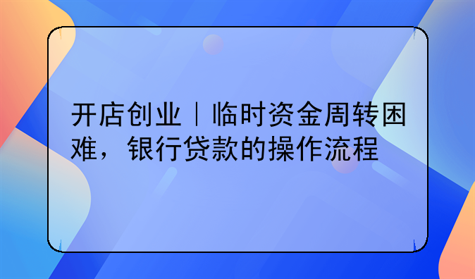 开店创业｜临时资金周转困难，银行贷款的操作流程